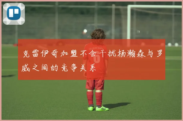 克雷伊奇加盟不会干扰杨瀚森与罗威之间的竞争关系