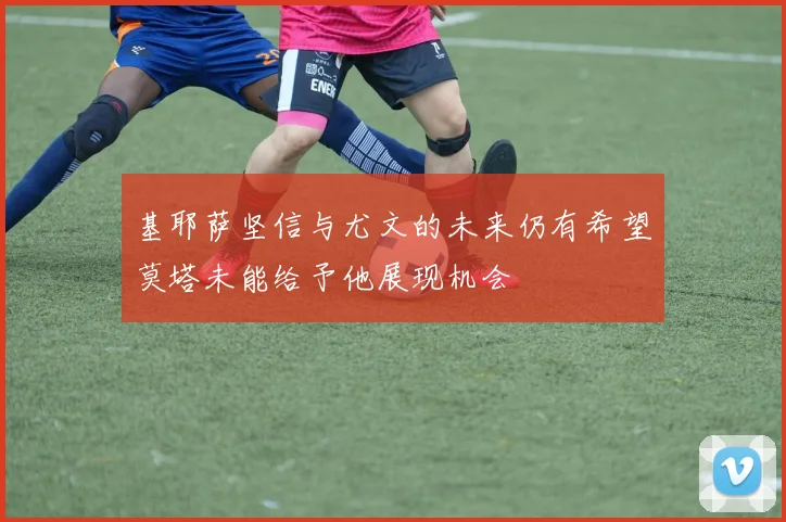 基耶萨坚信与尤文的未来仍有希望莫塔未能给予他展现机会