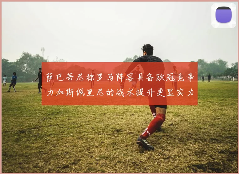 萨巴蒂尼称罗马阵容具备欧冠竞争力加斯佩里尼的战术提升更显实力