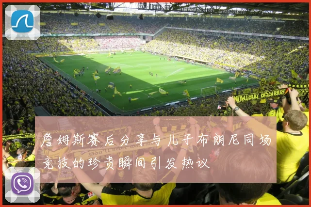 詹姆斯赛后分享与儿子布朗尼同场竞技的珍贵瞬间引发热议