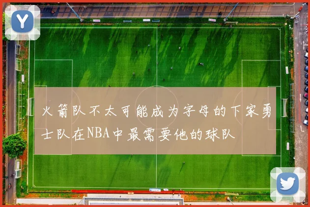 火箭队不太可能成为字母的下家勇士队在NBA中最需要他的球队