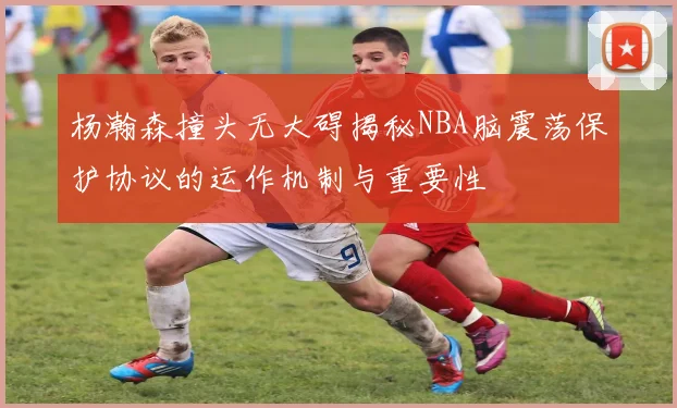 杨瀚森撞头无大碍揭秘NBA脑震荡保护协议的运作机制与重要性