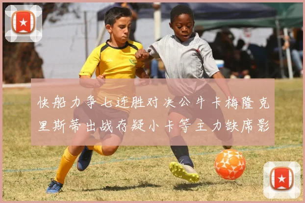 快船力争七连胜对决公牛卡梅隆克里斯蒂出战存疑小卡等主力缺席影响比赛走势