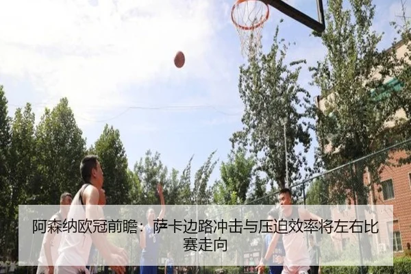 阿森纳欧冠前瞻:萨卡边路冲击与压迫效率将左右比赛走向